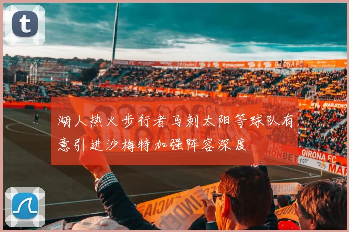 湖人热火步行者马刺太阳等球队有意引进沙梅特加强阵容深度
