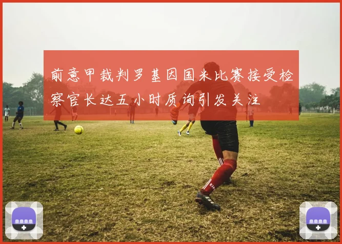 前意甲裁判罗基因国米比赛接受检察官长达五小时质询引发关注