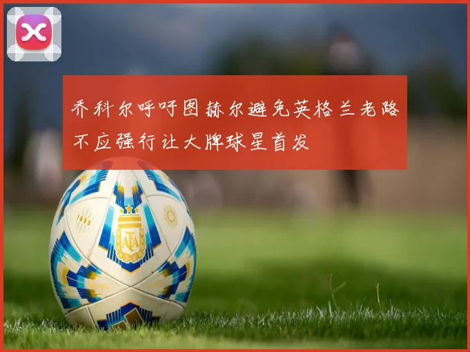 乔科尔呼吁图赫尔避免英格兰老路不应强行让大牌球星首发