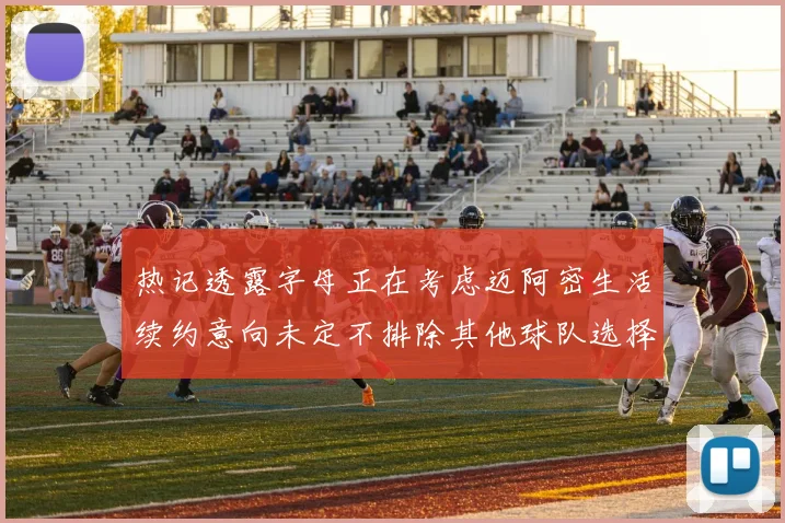 热记透露字母正在考虑迈阿密生活续约意向未定不排除其他球队选择