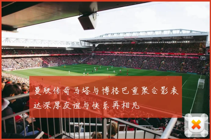 曼联传奇马塔与博格巴重聚合影表达深厚友谊与快乐再相见