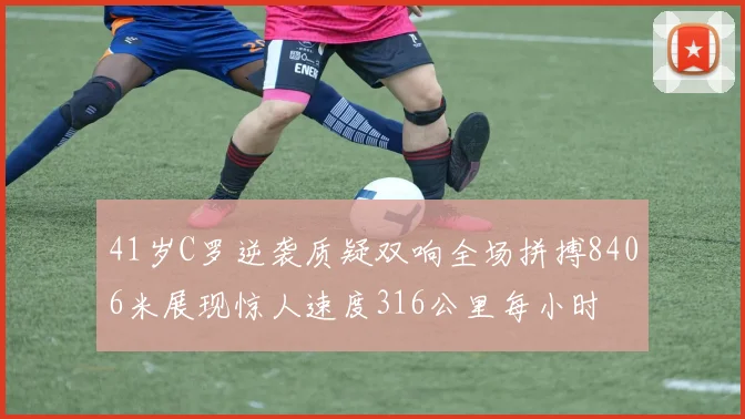 41岁C罗逆袭质疑双响全场拼搏8406米展现惊人速度316公里每小时