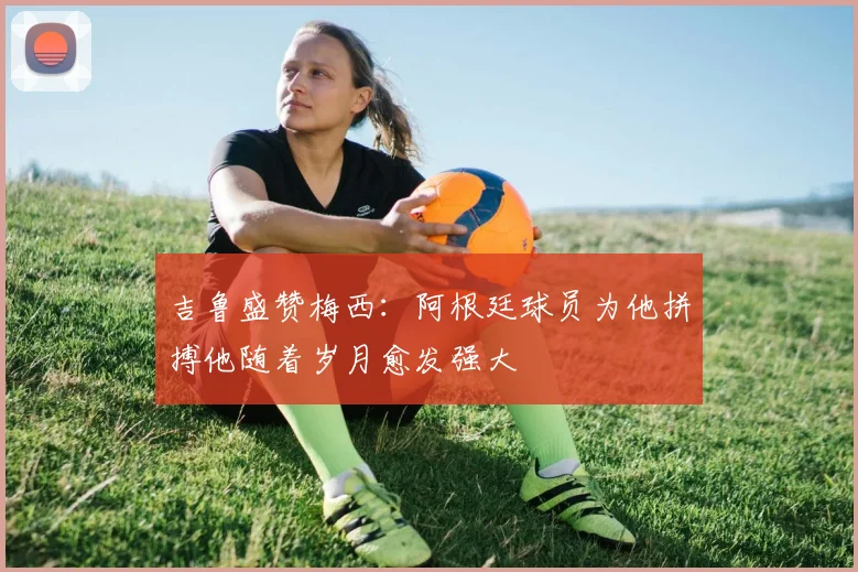 吉鲁盛赞梅西：阿根廷球员为他拼搏他随着岁月愈发强大