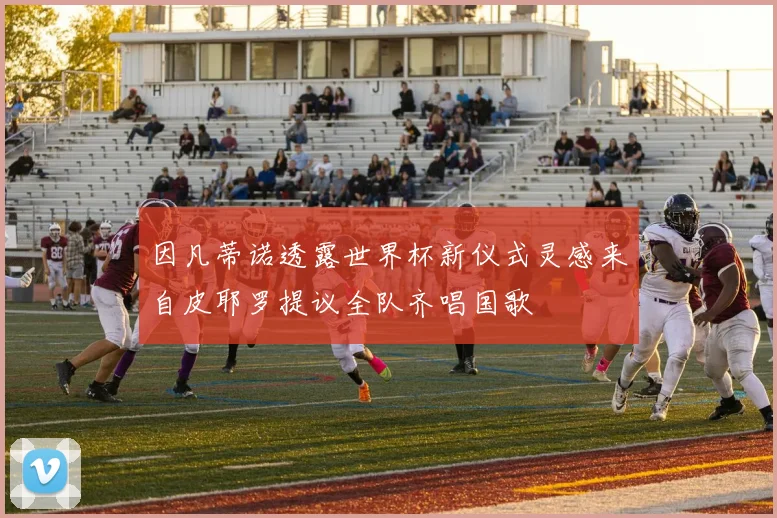 因凡蒂诺透露世界杯新仪式灵感来自皮耶罗提议全队齐唱国歌