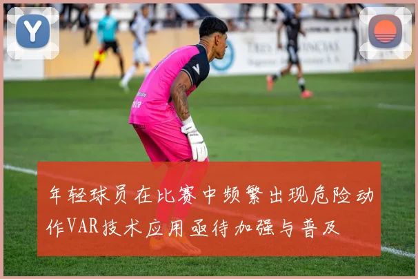 年轻球员在比赛中频繁出现危险动作VAR技术应用亟待加强与普及
