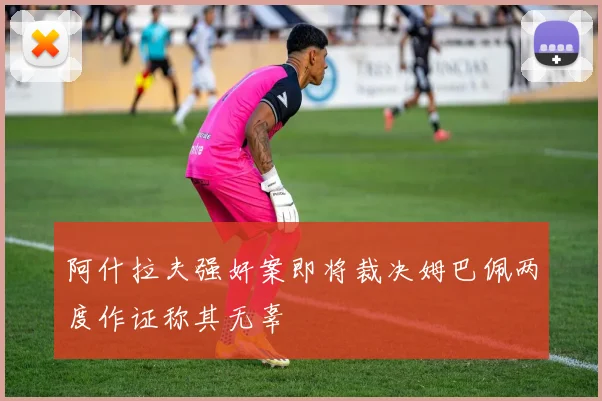 阿什拉夫强奸案即将裁决姆巴佩两度作证称其无辜