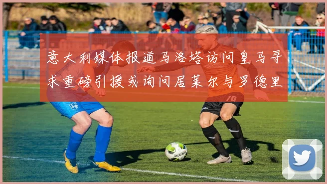 意大利媒体报道马洛塔访问皇马寻求重磅引援或询问居莱尔与罗德里戈
