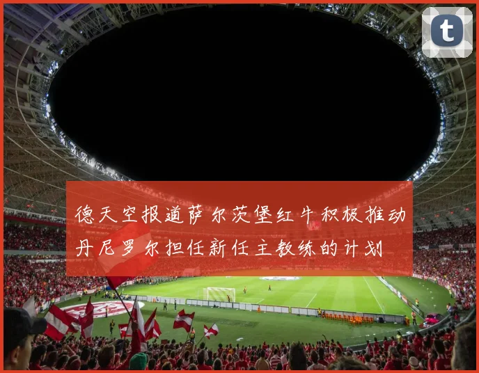 德天空报道萨尔茨堡红牛积极推动丹尼罗尔担任新任主教练的计划